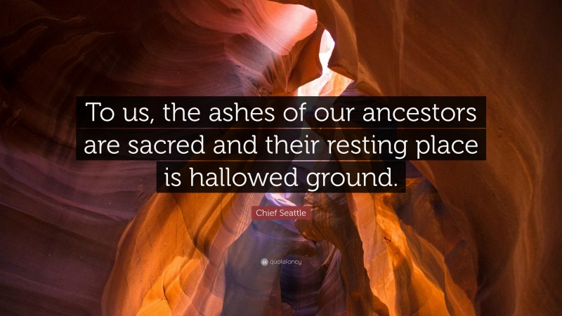 Chief Seattle Quote: “To us, the ashes of our ancestors are sacred and their resting place is hallowed ground.”