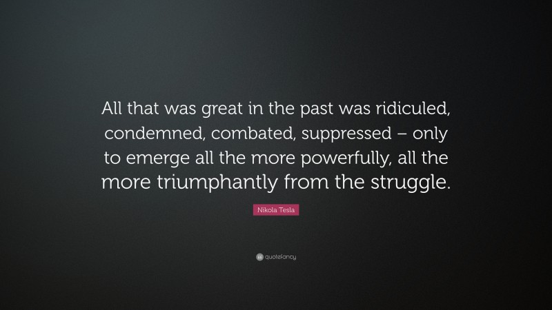 Nikola Tesla Quote: “All that was great in the past was ridiculed, condemned, combated, suppressed – only to emerge all the more powerfully, all the more triumphantly from the struggle.”
