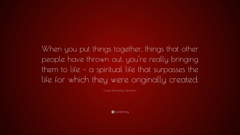 Louise Berliawsky Nevelson Quote: “When you put things together, things that other people have thrown out, you’re really bringing them to life – a spiritual life that surpasses the life for which they were originally created.”