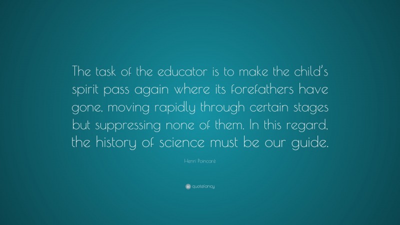 Henri Poincaré Quote: “The task of the educator is to make the child’s spirit pass again where its forefathers have gone, moving rapidly through certain stages but suppressing none of them. In this regard, the history of science must be our guide.”