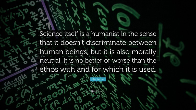 Max Lerner Quote: “Science itself is a humanist in the sense that it doesn’t discriminate between human beings, but it is also morally neutral. It is no better or worse than the ethos with and for which it is used.”