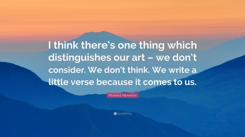 Howard Nemerov Quote: “I think there’s one thing which distinguishes our art – we don’t consider. We don’t think. We write a little verse because it comes to us.”