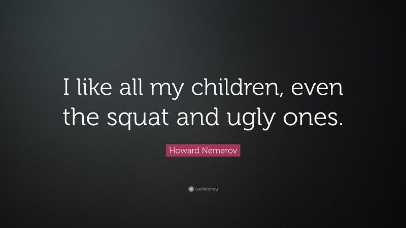 Howard Nemerov Quote: “I like all my children, even the squat and ugly ones.”