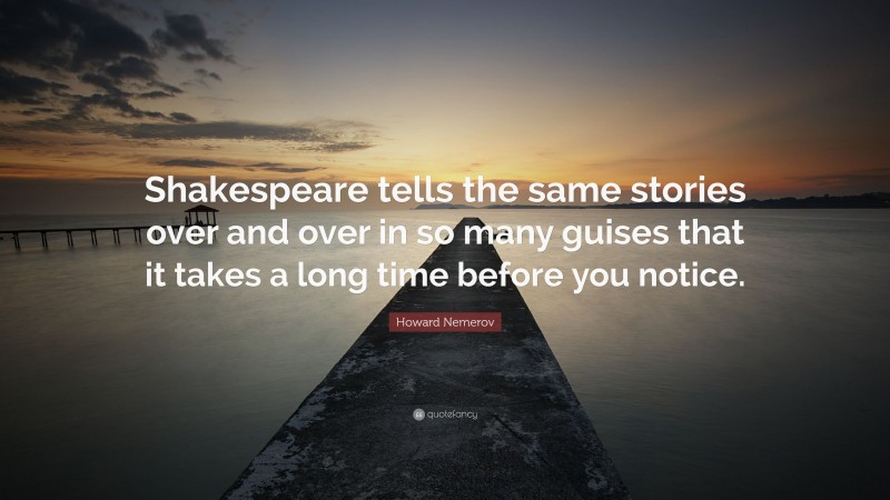 Howard Nemerov Quote: “Shakespeare tells the same stories over and over in so many guises that it takes a long time before you notice.”