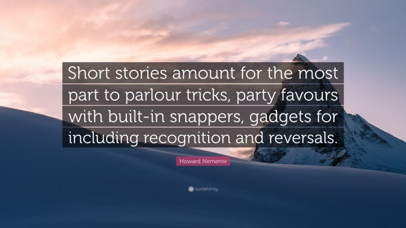 Howard Nemerov Quote: “Short stories amount for the most part to parlour tricks, party favours with built-in snappers, gadgets for including recognition and reversals.”