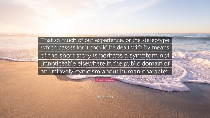 Howard Nemerov Quote: “That so much of our experience, or the stereotype which passes for it should be dealt with by means of the short story is perhaps a symptom not unnoticeable elsewhere in the public domain of an unlovely cynicism about human character.”