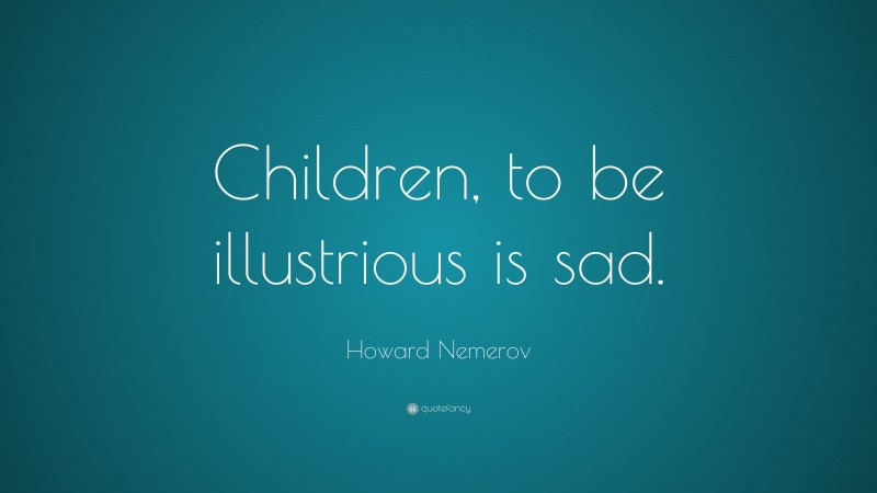 Howard Nemerov Quote: “Children, to be illustrious is sad.”