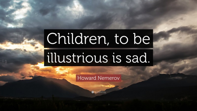Howard Nemerov Quote: “Children, to be illustrious is sad.”