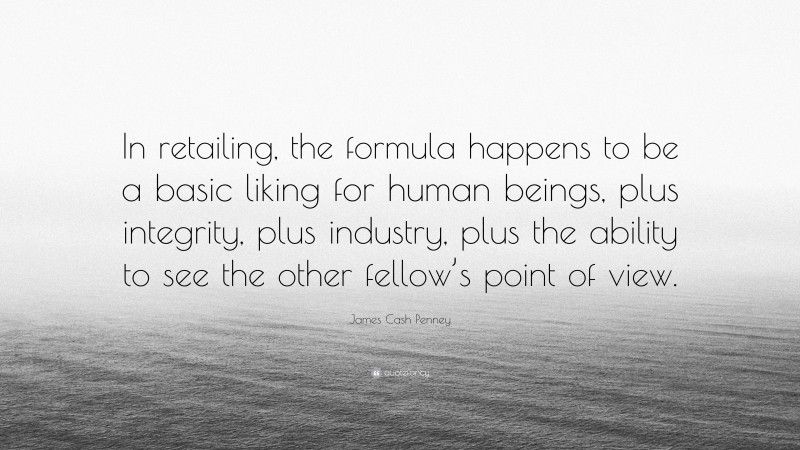James Cash Penney Quote: “In retailing, the formula happens to be a basic liking for human beings, plus integrity, plus industry, plus the ability to see the other fellow’s point of view.”