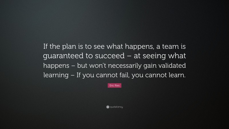 Eric Ries Quote: “If the plan is to see what happens, a team is guaranteed to succeed – at seeing what happens – but won’t necessarily gain validated learning – If you cannot fail, you cannot learn.”