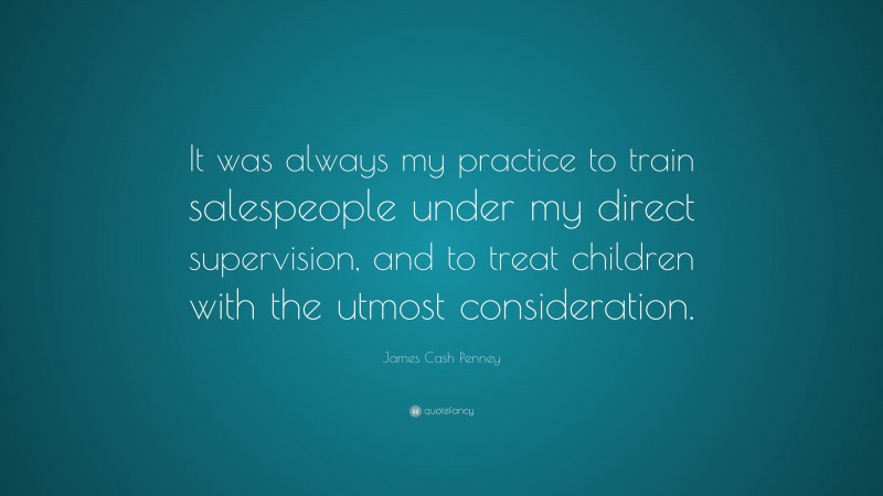 James Cash Penney Quote: “It was always my practice to train salespeople under my direct supervision, and to treat children with the utmost consideration.”
