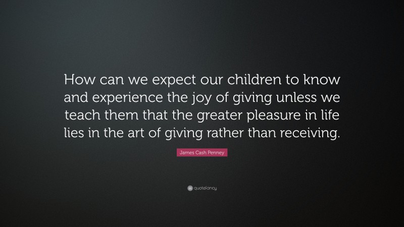 James Cash Penney Quote: “How can we expect our children to know and experience the joy of giving unless we teach them that the greater pleasure in life lies in the art of giving rather than receiving.”