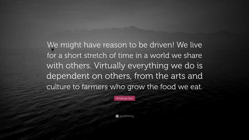 Amartya Sen Quote: “We might have reason to be driven! We live for a short stretch of time in a world we share with others. Virtually everything we do is dependent on others, from the arts and culture to farmers who grow the food we eat.”