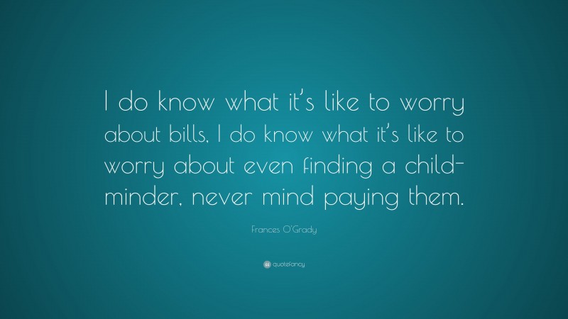 Frances O'Grady Quote: “I do know what it’s like to worry about bills, I do know what it’s like to worry about even finding a child-minder, never mind paying them.”