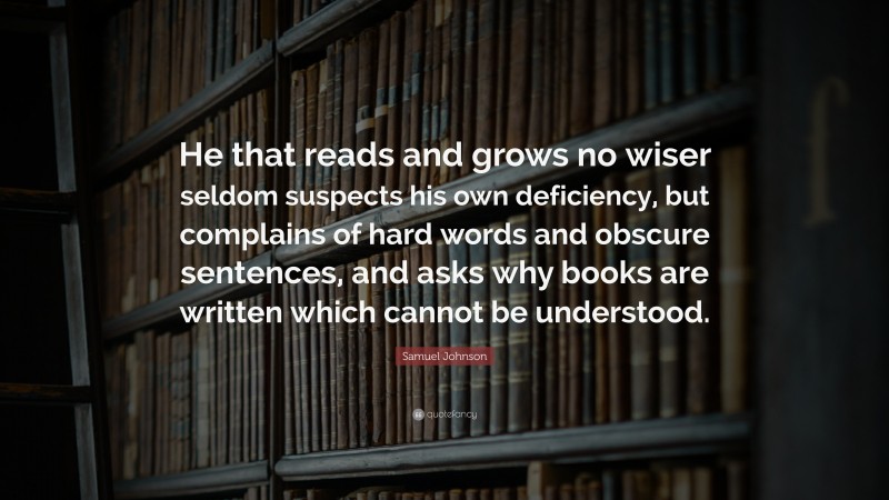 Samuel Johnson Quote: “He that reads and grows no wiser seldom suspects his own deficiency, but complains of hard words and obscure sentences, and asks why books are written which cannot be understood.”
