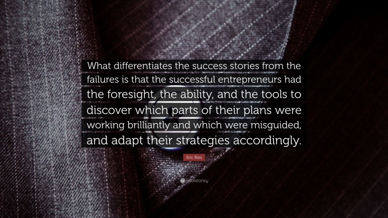 Eric Ries Quote: “What differentiates the success stories from the failures is that the successful entrepreneurs had the foresight, the ability, and the tools to discover which parts of their plans were working brilliantly and which were misguided, and adapt their strategies accordingly.”