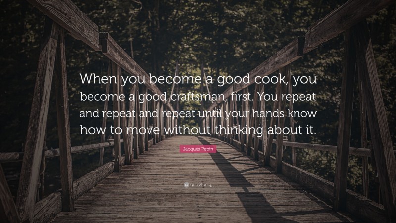 Jacques Pepin Quote: “When you become a good cook, you become a good craftsman, first. You repeat and repeat and repeat until your hands know how to move without thinking about it.”