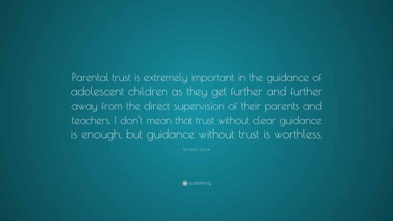 Benjamin Spock Quote: “Parental trust is extremely important in the guidance of adolescent children as they get further and further away from the direct supervision of their parents and teachers. I don’t mean that trust without clear guidance is enough, but guidance without trust is worthless.”
