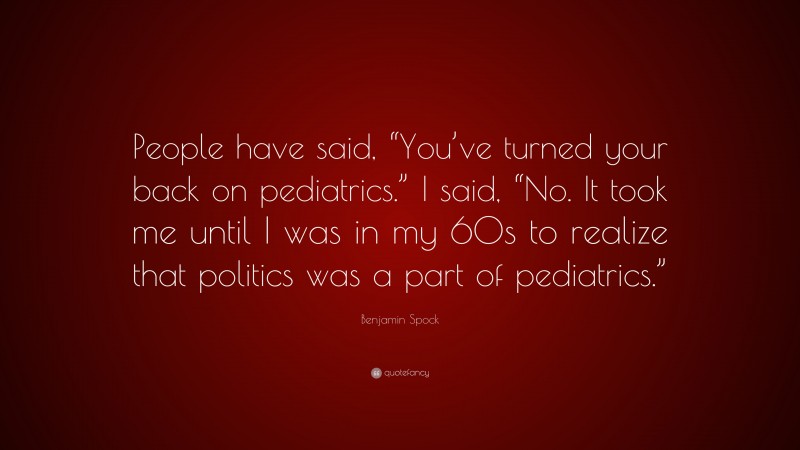 Benjamin Spock Quote: “People have said, “You’ve turned your back on pediatrics.” I said, “No. It took me until I was in my 60s to realize that politics was a part of pediatrics.””