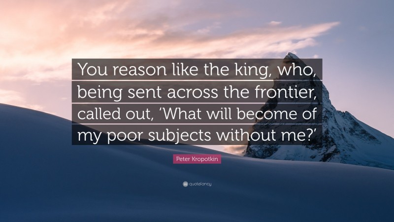 Peter Kropotkin Quote: “You reason like the king, who, being sent across the frontier, called out, ‘What will become of my poor subjects without me?’”
