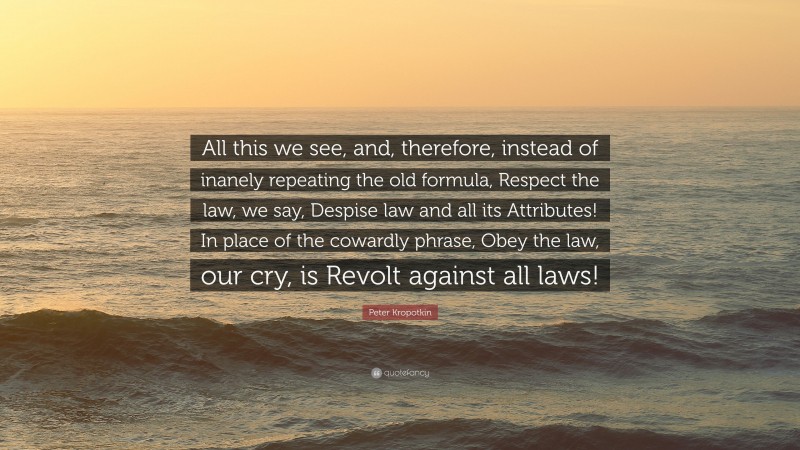 Peter Kropotkin Quote: “All this we see, and, therefore, instead of inanely repeating the old formula, Respect the law, we say, Despise law and all its Attributes! In place of the cowardly phrase, Obey the law, our cry, is Revolt against all laws!”