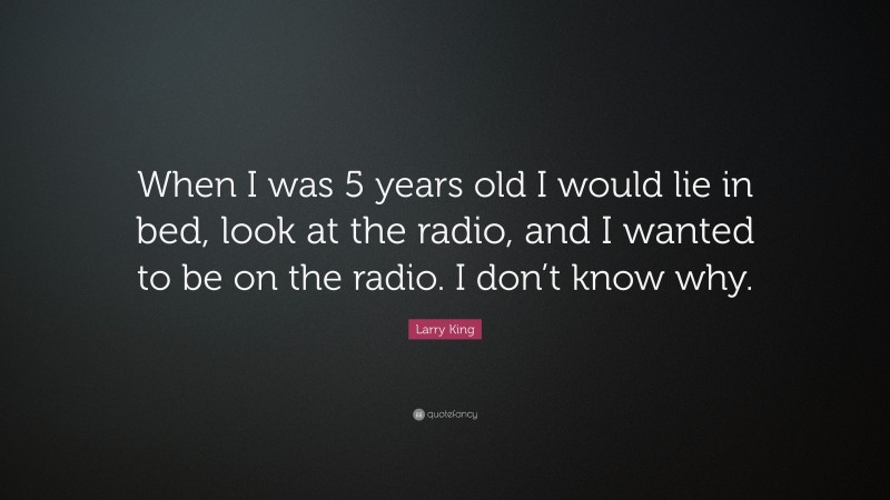 Larry King Quote: “When I was 5 years old I would lie in bed, look at the radio, and I wanted to be on the radio. I don’t know why.”