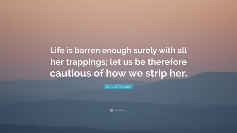 Samuel Johnson Quote: “Life is barren enough surely with all her trappings; let us be therefore cautious of how we strip her.”