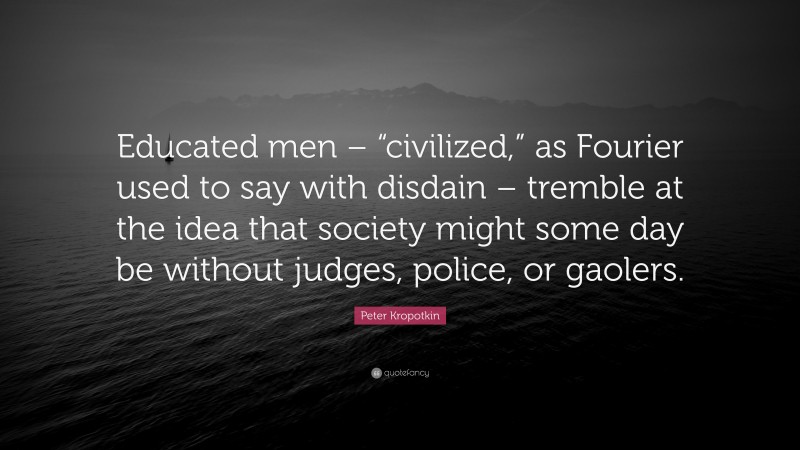 Peter Kropotkin Quote: “Educated men – “civilized,” as Fourier used to say with disdain – tremble at the idea that society might some day be without judges, police, or gaolers.”