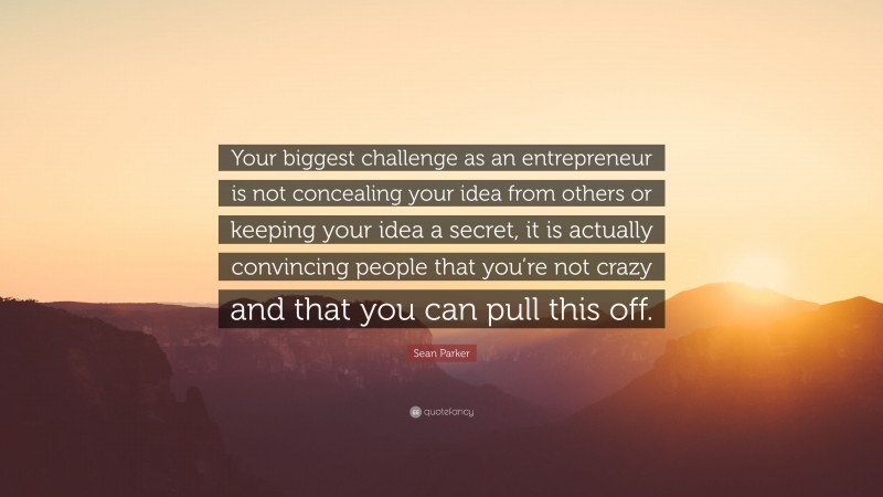 Sean Parker Quote: “Your biggest challenge as an entrepreneur is not concealing your idea from others or keeping your idea a secret, it is actually convincing people that you’re not crazy and that you can pull this off.”