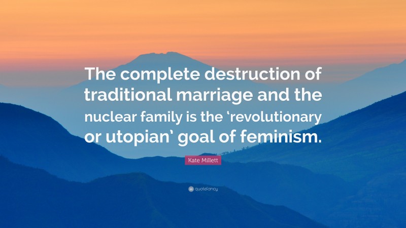Kate Millett Quote: “The complete destruction of traditional marriage and the nuclear family is the ‘revolutionary or utopian’ goal of feminism.”