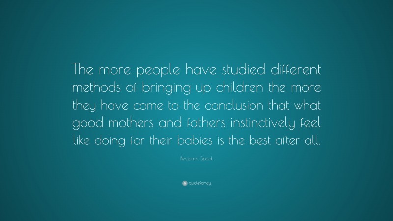 Benjamin Spock Quote: “The more people have studied different methods of bringing up children the more they have come to the conclusion that what good mothers and fathers instinctively feel like doing for their babies is the best after all.”