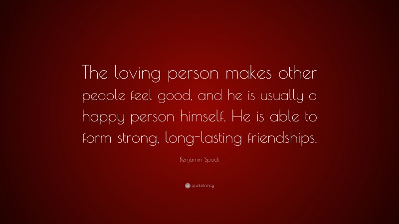 Benjamin Spock Quote: “The loving person makes other people feel good, and he is usually a happy person himself. He is able to form strong, long-lasting friendships.”