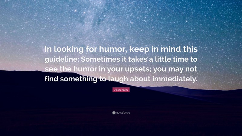 Allen Klein Quote: “In looking for humor, keep in mind this guideline: Sometimes it takes a little time to see the humor in your upsets; you may not find something to laugh about immediately.”