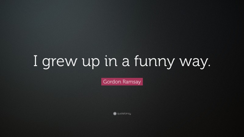 Gordon Ramsay Quote: “I grew up in a funny way.”