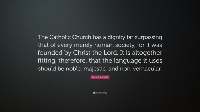 Pope John XXIII Quote: “The Catholic Church has a dignity far surpassing that of every merely human society, for it was founded by Christ the Lord. It is altogether fitting, therefore, that the language it uses should be noble, majestic, and non-vernacular.”