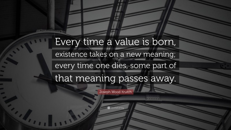Joseph Wood Krutch Quote: “Every time a value is born, existence takes on a new meaning; every time one dies, some part of that meaning passes away.”