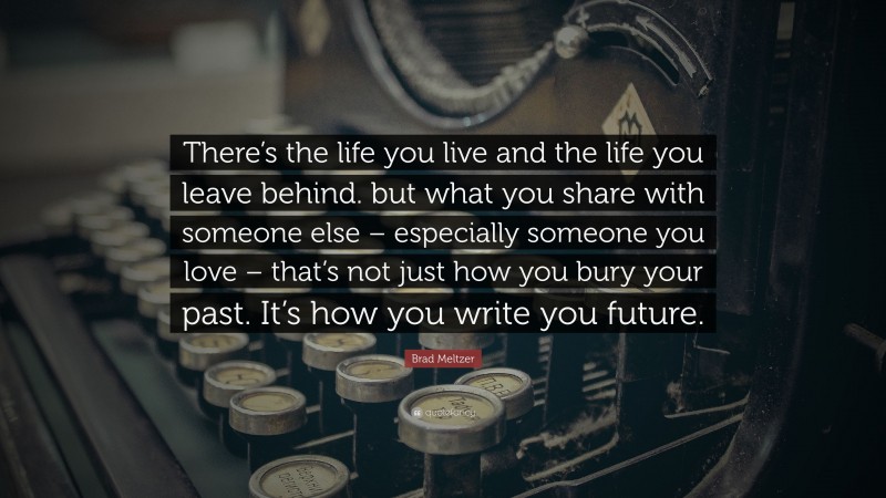 Brad Meltzer Quote: “There’s the life you live and the life you leave behind. but what you share with someone else – especially someone you love – that’s not just how you bury your past. It’s how you write you future.”