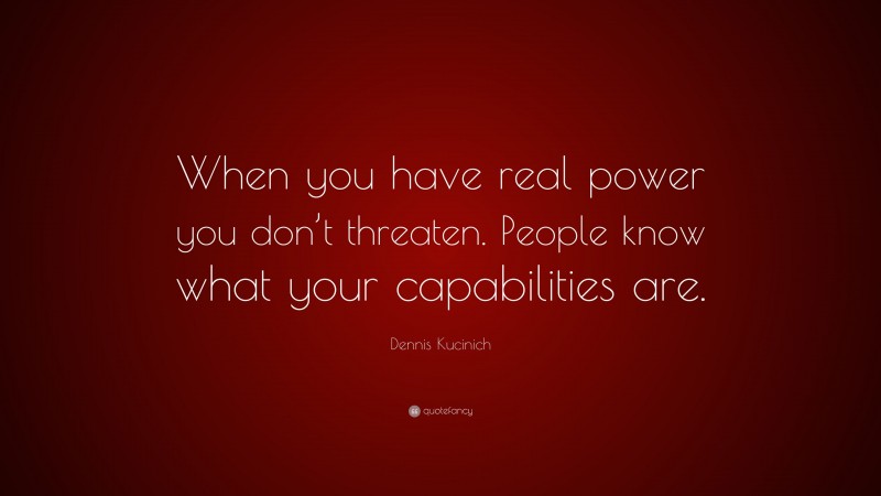 Dennis Kucinich Quote: “When you have real power you don’t threaten. People know what your capabilities are.”
