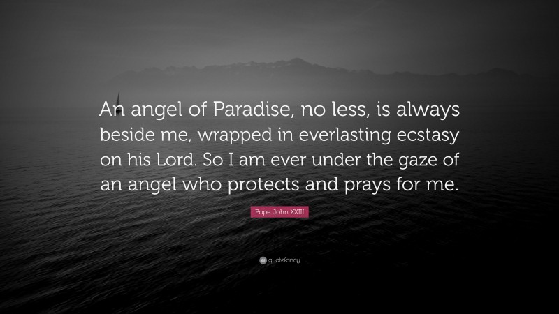 Pope John XXIII Quote: “An angel of Paradise, no less, is always beside me, wrapped in everlasting ecstasy on his Lord. So I am ever under the gaze of an angel who protects and prays for me.”