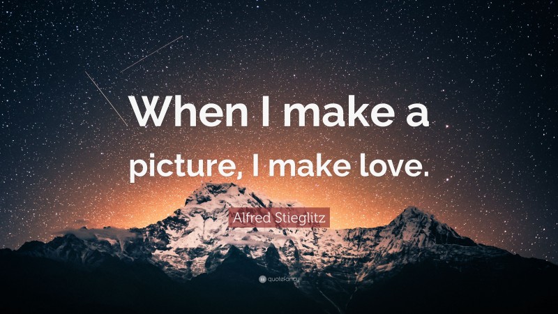 Alfred Stieglitz Quote: “When I make a picture, I make love.”