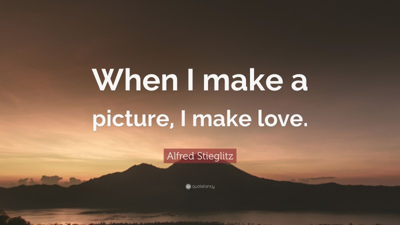 Alfred Stieglitz Quote: “When I make a picture, I make love.”