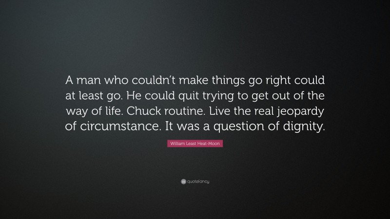 William Least Heat-Moon Quote: “A man who couldn’t make things go right could at least go. He could quit trying to get out of the way of life. Chuck routine. Live the real jeopardy of circumstance. It was a question of dignity.”