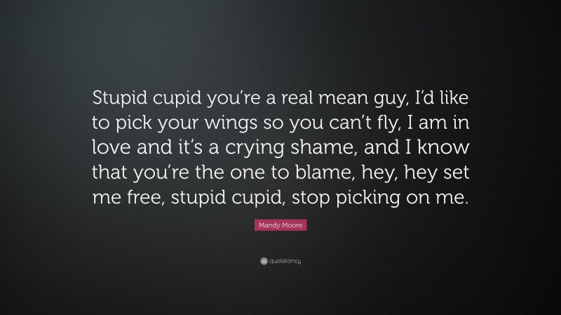 Mandy Moore Quote: “Stupid cupid you’re a real mean guy, I’d like to pick your wings so you can’t fly, I am in love and it’s a crying shame, and I know that you’re the one to blame, hey, hey set me free, stupid cupid, stop picking on me.”
