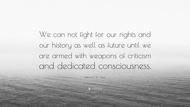 Edward W. Said Quote: “We can not fight for our rights and our history as well as future until we are armed with weapons of criticism and dedicated consciousness.”