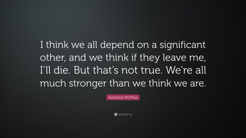 Katharine McPhee Quote: “I think we all depend on a significant other, and we think if they leave me, I’ll die. But that’s not true. We’re all much stronger than we think we are.”
