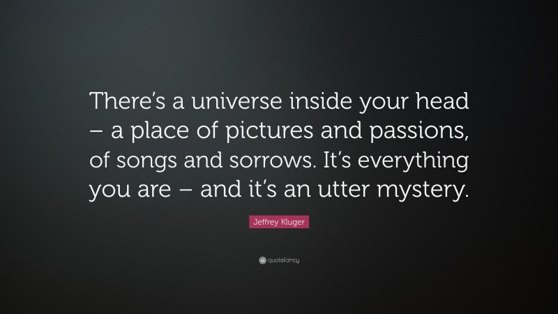 Jeffrey Kluger Quote: “There’s a universe inside your head – a place of pictures and passions, of songs and sorrows. It’s everything you are – and it’s an utter mystery.”