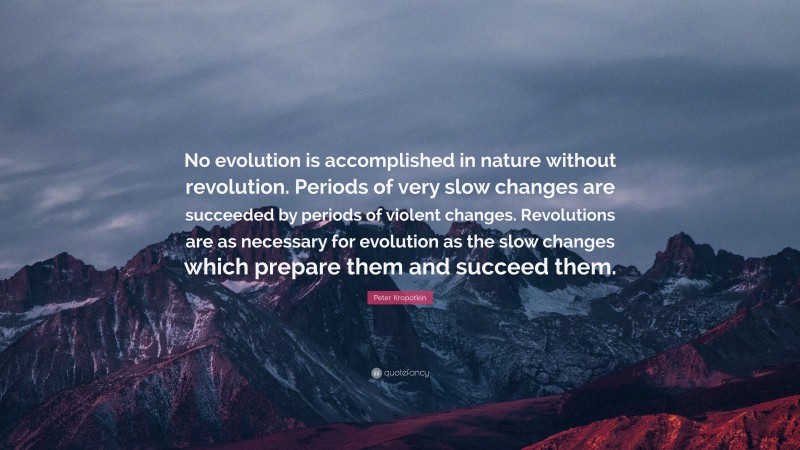 Peter Kropotkin Quote: “No evolution is accomplished in nature without revolution. Periods of very slow changes are succeeded by periods of violent changes. Revolutions are as necessary for evolution as the slow changes which prepare them and succeed them.”