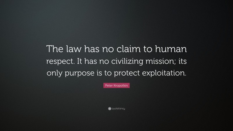 Peter Kropotkin Quote: “The law has no claim to human respect. It has no civilizing mission; its only purpose is to protect exploitation.”