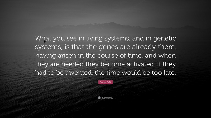 Jonas Salk Quote: “What you see in living systems, and in genetic systems, is that the genes are already there, having arisen in the course of time, and when they are needed they become activated. If they had to be invented, the time would be too late.”
