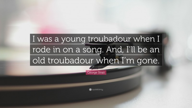 George Strait Quote: “I was a young troubadour when I rode in on a song. And, I’ll be an old troubadour when I’m gone.”